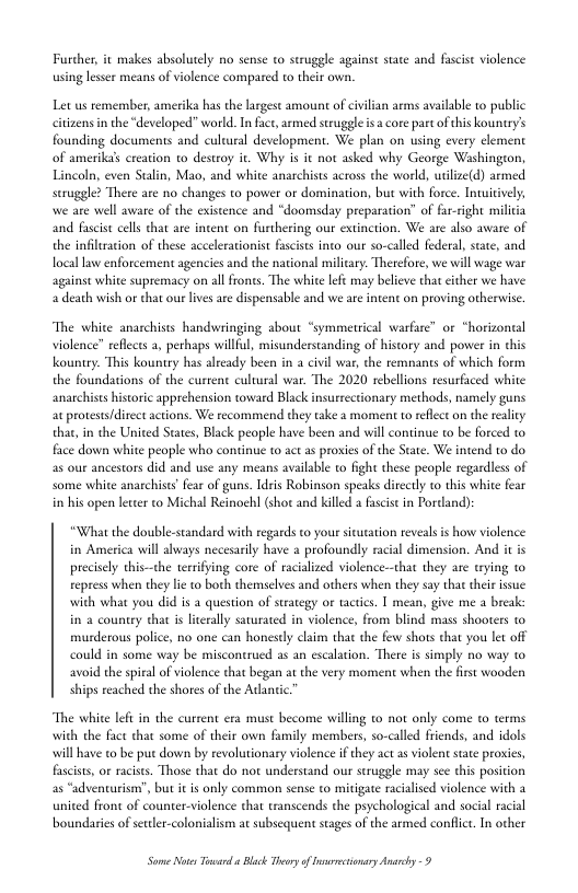 Furdher, it makes absolutely no sense to struggle against stae and fascit violence using lesser means of violence compared to their own.  Let us remember, amerika has the largest amount of ivilian arms available 1o public citizens in the *developed” world. In fact, armed struggle s a core part ofthis kounry’s founding documents and cultural development. We plan on using every element of amerikas creation to desteoy it. Why is it not asked why George Washington, Lincoln, even Stalin, Mao, and white anarchists across the world, utilize(d) armed seruggle? There are no changes to power or dominai we are well avare of the existence and “doomsday preparation” of far-right miliia and fascis cell that are inent on furthering our extinction. We are also avare of the infiltration of these accelerationist fscists into our so-called federal, stte, and  but with force. Intuitive  local law enforcement agencies and the national milicary. Therefore, we wil wage war against white supremacy on all frons. The white lefe may believe thatcither we have a death wish or that ou lives ae dispensable and we are ntent on proving otherwise  “symmetrical warfare” or “horizontal  The white anarchists handwringing about violence” refects a, perhaps willful, misunderstanding of history and pover in this Kountry. This kounry has alrady been in a civil war, the temnants of which form the foundations of the curtent cultural war. The 2020 rebellions resurfaced white anarchises historic apprehension toward Blac ry methods, namely guns ac protess/direct actions. We recommend they take a moment to reflect o the reality that, in the United State, Black people have been and will continue to be forced to face down white people who continue to act s proxies of the State. We intend to do as our ancestors did and use any means availabl to fight these people regardless of some white anarchises fear of guns. dris Robinson speaks dircctly to this white fear in his open leccer to Michal Reinochl (shot and killed a facist in Pordand):  “What the double-standard with regards to your stutation reveals s how violence in America will always necesarly have a profoundly racial dimension. And it s precisely this-the terrifying core of racialized violence-that they are tying to repress when they lie o both themselves and others when they say that thei issue with what you did is a question of strategy or tactics. | mean, give me a break: in a country that i lierally savurated in violence, from blind mass shooters o murderous police, no one can honesdly claim that the few shors that you let off could in some way be miscontrucd as an escalation. There is simply no way to avoid the spral of violence that began at the very moment when the first wooden ships reached the shores of the Adantic  “The white left in the current era must become wiling to not only come o terms with the fact that some of their own family members, so-called friends, and idols will have to be put down by revolutionary violence if they act a violent sate prosies, fasciss, or acises. Those that do not understand our struggle may see this position as “adventurion”, but it s only common sense to mitigate racialised violence with a united front of counter-violence that transcends the psychological and social 1 boundaries of setler-colonialism at subsequent sages of the armed conflict. In other  Some oo Taward Black Thery o arectionary Ay -9 